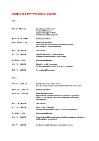 Sample of 2-Day Workshop Program

DAY 1



9.00 AM–10.30 AM      Introduction of Presenters
                      Program Philosophy
                      Origin and Program Model
                      Introduction by Participants

10.30 AM– 10.50 AM    Morning Tea Break

10.50 AM- 12.15 PM    The World around Us
                      Social/Cultural/Educational/Media Implications
                      How it impacts on our behaviour

12.15 PM-1.15 PM      Lunch Break

1.15 PM – 2.45 PM     Introduction to the “Assassin Within”
                      Self Destructive Behaviour & Outcomes

2.45PM – 3.10 PM      Afternoon Tea Break

3.10 PM – 5.00 PM     Obstacles to Self Leadership
                      Further exploration of Self Destructive outcomes

5.00 PM – 6.00 PM     Personalised Discussions



DAY 2


9.00 AM – 10.30 AM    Introduction to the Noble Virtues
                      How the Noble Virtues overcome Self Destructive Behaviour

10.30 AM – 10.50 AM   Morning Tea Break

10.50 AM – 12.15 PM   The Noble Aspirations
                      Application & Implementation of Virtues and Aspirations
                      Impact of Efficiency & Effectiveness to Noble Leadership
                      development

12.15 PM-1.15 PM      Lunch Break

1.15 PM – 2.45 PM     Noble Cause Philosophy
                      Introduction and Preparation of Group Presentations

2.45PM – 3.10 PM      Afternoon Tea Break

3.10 PM – 5.00 PM     Group Practical Presentations on the learning gained and how it
                      will be applied in the future


5.00 PM – 5.30 PM     Graduation and further personalised Discussions
 