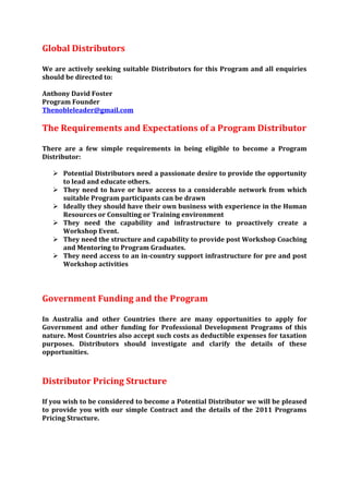 Global Distributors

We are actively seeking suitable Distributors for this Program and all enquiries
should be directed to:

Anthony David Foster
Program Founder
Thenobleleader@gmail.com

The Requirements and Expectations of a Program Distributor

There are a few simple requirements in being eligible to become a Program
Distributor:

    Potential Distributors need a passionate desire to provide the opportunity
     to lead and educate others.
    They need to have or have access to a considerable network from which
     suitable Program participants can be drawn
    Ideally they should have their own business with experience in the Human
     Resources or Consulting or Training environment
    They need the capability and infrastructure to proactively create a
     Workshop Event.
    They need the structure and capability to provide post Workshop Coaching
     and Mentoring to Program Graduates.
    They need access to an in-country support infrastructure for pre and post
     Workshop activities




Government Funding and the Program

In Australia and other Countries there are many opportunities to apply for
Government and other funding for Professional Development Programs of this
nature. Most Countries also accept such costs as deductible expenses for taxation
purposes. Distributors should investigate and clarify the details of these
opportunities.



Distributor Pricing Structure

If you wish to be considered to become a Potential Distributor we will be pleased
to provide you with our simple Contract and the details of the 2011 Programs
Pricing Structure.
 