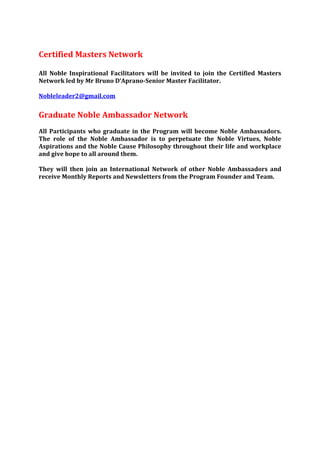 Certified Masters Network

All Noble Inspirational Facilitators will be invited to join the Certified Masters
Network led by Mr Bruno D’Aprano-Senior Master Facilitator.

Nobleleader2@gmail.com


Graduate Noble Ambassador Network
All Participants who graduate in the Program will become Noble Ambassadors.
The role of the Noble Ambassador is to perpetuate the Noble Virtues, Noble
Aspirations and the Noble Cause Philosophy throughout their life and workplace
and give hope to all around them.

They will then join an International Network of other Noble Ambassadors and
receive Monthly Reports and Newsletters from the Program Founder and Team.
 