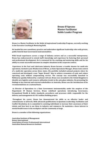 Bruno D’Aprano
                                                           Master Facilitator
                                                           Noble Leader Program



Bruno is a Master Facilitator in the Noble & Inspirational Leadership Program, currently working
in the Executive Coaching & Mentoring field,

He headed his own consultancy practice and undertaken significant leadership roles with private,
public listed & State Government instrumentalities.

With broad experiences across a range of industry sectors and as a successful entrepreneur,
Bruno has endeavoured to extend staff’s knowledge and experience by fostering their personal
and professional development. He is renowned for his coaching and mentoring skills and for his
ability to create successful outcomes in complex situations in the corporate context.

 Experience in the Fuel and Lubricants Industry Bruno became a trouble shooter for multi-site
operations. Invited to join Windscreens O’Brien, as State Operations Manager, Bruno took control
of a multi-site operation across three states. His portfolio included national projects where he
conceived and developed a new “Super Branch” idea to achieve economies of scale and reduce
operating costs without compromising service. The concept was successfully launched in
Melbourne quickly followed by a national roll-out. Bruno was seconded to the United Kingdom to
identify new logistics and resource utilisation trends in the auto glass industry. On presenting his
findings to key internal and external stakeholders in Australia, Bruno saw the introduction of his
recommendations on a national basis.

As Director of Operations in a State Government instrumentality under the auspices of the
Department Of Human Services, Bruno redefined operations introducing Governance,
Occupational Health & Safety standards, procedures and processes while responsible for the
delivery and management of a $13 million building project.

 Throughout his career, Bruno has demonstrated his skills as an effective leader and
communicator at all levels. With advanced qualifications in Quantum Leadership, Facilitation and
Conflict Resolution, he is committed to assisting individuals to increase their awareness of their
talents and how best to use these in industry and commerce. He maintains a keen interest in
mental health issues in the workplace and the community at large.

Bruno is a member of the following organizations:


Australian Institute of Management
Rotary International
Association of Career Professionals International
Australian Human Resources Institute
 