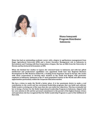 Diana Ismayanti
                                                               Program Distributor
                                                               Indonesia




Diana has had an outstanding academic career with a degree in agribusiness management from
Bogor Agricultural University (IPB) and a Senior Executive Management role in Indonesia in
Recruitment and Training with Kao Corporation of Japan. She has an MBA from the University of
Nicosia and has lectured in Economics at IPB.

When she finished her studies in Cyprus she returned home to Indonesia and with her gifted
intellectual and professional capabilities was appointed South East Asia Regional Business
Development for IMC Business Global Plc, a leading Event Organizer based in Europe. She works
with client corporations to develop their markets in the South East Region with particular
emphasis to Indonesia. Indonesia is the 4th most populated Country in the World and offers many
opportunities particularly within the Corporate Education market.

She has a vision to make the World a better place. It is her passionate desire to make a real
contribution to the world and has envisioned leadership programs that can build and cultivate
Noble Leaders as being one of the ways that she can realise her objectives. This has eventually led
her to being a Partner for the Noble Inspirational Leadership Program in Indonesia. Aligned with
her own mission in life and her personal commitment to the pursuit of the highest human virtues
and aspirations she has recognised that the Noble Leadership Program is a part of the fulfilment of
that wish.
 