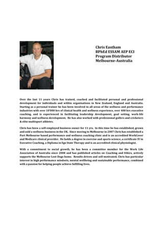 Chris Eastham
                                                              BPhEd ESSAM AEP ECI
                                                              Program Distributor
                                                              Melbourne-Australia




Over the last 11 years Chris has trained, coached and facilitated personal and professional
development for individuals and within organisations in New Zealand, England and Australia.
Starting as a personal trainer he has been involved in all areas of the wellness and performance
industries with over 10’000 hrs of clinical health and wellness experience, over 400 hrs executive
coaching, and is experienced in facilitating leadership development, goal setting, work-life
harmony and wellness development. He has also worked with professional golfers and cricketers
& elite multisport athletes.

Chris has been a self-employed business owner for 11 yrs. In this time he has established, grown
and sold a wellness business in the UK. Since moving to Melbourne in 2007 Chris has established a
Port Melbourne based performance and wellness coaching clinic and is an accredited WorkCover
and Medicare clinical provider. He holds a degree in exercise and sports science, a certificate IV in
Executive Coaching, a Diploma in Ego State Therapy and is an accredited clinical physiologist.

With a commitment to social growth, he has been a committee member for the Work Life
Association of Australia since 2008 and has published articles on Coaching and Ethics, actively
supports the Melbourne Lost Dogs home. Results driven and self-motivated, Chris has particular
interest in high performance mindsets, mental wellbeing and sustainable performance, combined
with a passion for helping people achieve fulfilling lives.
 