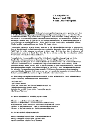 Anthony Foster
                                                           Founder and CEO
                                                           Noble Leader Program




                                    Anthony has developed an imposing career spanning more than
3 decades. With a strong background in financial and general management he has travelled the
world and worked for large multinational corporations. He is known for his high integrity and for
his ability to envision and create successful outcomes in complex situations in both personal and
corporate contexts. Born in Australia he has worked predominantly in Sydney and Melbourne. In
Australia and overseas he held senior roles in Multi-National Corporations such as BHP Billiton,
Nissho Iwai Corporation of Japan and Global U.S. Corporations.

Throughout his career he was actively involved in the SME market in Australia as a Corporate
Rescue Specialist and worked in conjunction with leading Australian Banks such as ANZ, NAB and
WESTPAC. His wide industry experience in those years led him into the development of
international markets in South East Asia for these clients and to the opportunities within
Government privatization in Eastern Europe.

Today he is the Founder and Creator of the Noble Inspirational Leadership Program. Noble
Leadership is the commitment to the continuous Pursuit of Highest Human Virtues and
Aspirations. This Program shows leaders at all levels how to overcome self destructive behaviors
and when combined with the Noble Virtues, Aspirations and a Noble Cause can bring about
profound changes within oneself. He is an active promoter of mental health within the corporate
environment and writes for a European Magazine on this subject. He is also a subscribing writer
for a leading European Business Magazine called CEO-Europe. In this context he writes about
success within the Business Environment and ways in which to harmonize the necessary balance
between work and life. He is also an Expert Author for ezinearticles.com.

He is currently writing a book in conjunction with Dr Huei Hsia Holloman called "The Search for
Noble Leadership" and has published the following:

The Noble Mind
The Assassin Within
Noble Self Leadership (Will the Real Me Please Stand Up)
The Compromisation Fantasy Leader
Introduction to Noble Leadership-A Personal Perspective
The Virtue of Harmony


He is also involved in the following organizations:

Member of Australian Intercultural Society
Member of the Mind Life Association of Harvard University
Category Judge for the Australian Annual Diversity at Work Awards
Member of the Association of Career Professionals International
Member of the Teaching Society for Management Education

He has received the following Awards:

Certificate of Appreciation from Parliament of Victoria
Certificate of Appreciation from Victoria Police
Certificate of Appreciation City of Kingston
 