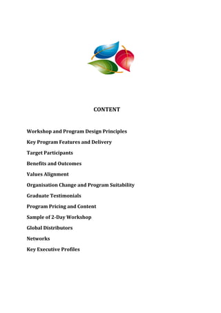 CONTENT


Workshop and Program Design Principles

Key Program Features and Delivery

Target Participants

Benefits and Outcomes

Values Alignment

Organisation Change and Program Suitability

Graduate Testimonials

Program Pricing and Content

Sample of 2-Day Workshop

Global Distributors

Networks

Key Executive Profiles
 