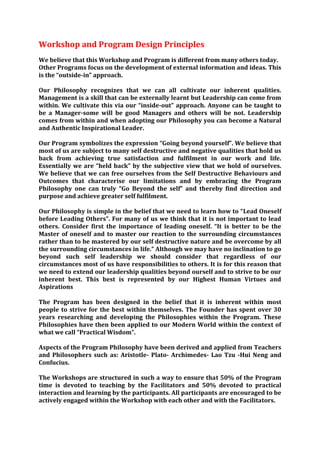 Workshop and Program Design Principles
We believe that this Workshop and Program is different from many others today.
Other Programs focus on the development of external information and ideas. This
is the “outside-in” approach.

Our Philosophy recognizes that we can all cultivate our inherent qualities.
Management is a skill that can be externally learnt but Leadership can come from
within. We cultivate this via our “inside-out” approach. Anyone can be taught to
be a Manager-some will be good Managers and others will be not. Leadership
comes from within and when adopting our Philosophy you can become a Natural
and Authentic Inspirational Leader.

Our Program symbolizes the expression “Going beyond yourself”. We believe that
most of us are subject to many self destructive and negative qualities that hold us
back from achieving true satisfaction and fulfilment in our work and life.
Essentially we are “held back” by the subjective view that we hold of ourselves.
We believe that we can free ourselves from the Self Destructive Behaviours and
Outcomes that characterise our limitations and by embracing the Program
Philosophy one can truly “Go Beyond the self” and thereby find direction and
purpose and achieve greater self fulfilment.

Our Philosophy is simple in the belief that we need to learn how to “Lead Oneself
before Leading Others”. For many of us we think that it is not important to lead
others. Consider first the importance of leading oneself. “It is better to be the
Master of oneself and to master our reaction to the surrounding circumstances
rather than to be mastered by our self destructive nature and be overcome by all
the surrounding circumstances in life.” Although we may have no inclination to go
beyond such self leadership we should consider that regardless of our
circumstances most of us have responsibilities to others. It is for this reason that
we need to extend our leadership qualities beyond ourself and to strive to be our
inherent best. This best is represented by our Highest Human Virtues and
Aspirations

The Program has been designed in the belief that it is inherent within most
people to strive for the best within themselves. The Founder has spent over 30
years researching and developing the Philosophies within the Program. These
Philosophies have then been applied to our Modern World within the context of
what we call “Practical Wisdom”.

Aspects of the Program Philosophy have been derived and applied from Teachers
and Philosophers such as: Aristotle- Plato- Archimedes- Lao Tzu -Hui Neng and
Confucius.

The Workshops are structured in such a way to ensure that 50% of the Program
time is devoted to teaching by the Facilitators and 50% devoted to practical
interaction and learning by the participants. All participants are encouraged to be
actively engaged within the Workshop with each other and with the Facilitators.
 