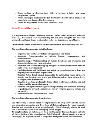    Those wishing to develop their skills to become a better and more
       enlightened Leader
      Those wishing to overcome the Self Destructive Habits within that are an
       obstacle to true Leadership development
      Those wishing to take their career to the next level


Benefits and Outcomes

It is important for all of us to become our own Leader. In fact we should all be our
own CEO. We should take responsibility for our own thoughts and our own
actions. Do not leave things to others but rather we become our own Master.

“It is better to be the Master of our own Life rather than be mastered by our life”

The benefits and outcomes to individuals are:

      Improved Self Confidence to lead with presence and clarity
      Authentic Communication to initiate honest conversations and
       collaborations
      Develop deeper Understanding of Human Relations and overcome self
       destructive behaviours and attitudes
      Develop Calm Assertive Energy by being less stressed, worried and reactive
       and become more resilient
      Find Happiness and Fulfilment and enjoy increased capacity to lead and
       inspire yourself and your organisation
      Develop Noble Inspirational Leadership by cultivating Inner Virtues to
       sustain you through great stress and difficulty and act from highest levels
       of integrity and authenticity
      Develop a working philosophy from which leadership abilities and self
       reliance will be a natural outcome
      Develop lasting friendships appreciating diversity and common humanity
       of participants across boundaries of colour, religion, gender, culture and
       nationality.
      Development of a Personal Noble Creed

The benefits and outcomes to Organizations

Our Philosophy is that in order for organisations to truly thrive and to inspire
true commitment, passion and drive from all their employees they need to create,
develop and maintain a corporate philosophy. This Philosophy should be such
that it will create a culture of “belonging” for all people.
All people include all stakeholders from the Chairman down and across and into
all the activities of the organisation. This Philosophy should create a sense of
“belonging” for all people which is integral to workplace health and happiness.
 