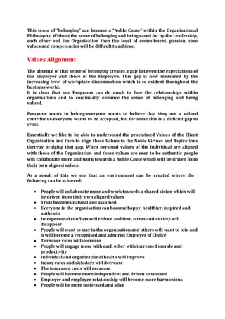 This sense of “belonging” can become a “Noble Cause” within the Organisational
Philosophy. Without the sense of belonging and being cared for by the Leadership,
each other and the Organisation then the level of commitment, passion, core
values and competencies will be difficult to achieve.


Values Alignment
The absence of that sense of belonging creates a gap between the expectations of
the Employer and those of the Employee. This gap is now measured by the
increasing level of workplace disconnection which is so evident throughout the
business world.
It is clear that our Programs can do much to fuse the relationships within
organisations and to continually enhance the sense of belonging and being
valued.

Everyone wants to belong-everyone wants to believe that they are a valued
contributor-everyone wants to be accepted, but for some this is a difficult gap to
cross.

Essentially we like to be able to understand the proclaimed Values of the Client
Organisation and then to align those Values to the Noble Virtues and Aspirations
thereby bridging that gap. When personal values of the individual are aligned
with those of the Organization and those values are seen to be authentic people
will collaborate more and work towards a Noble Cause which will be driven from
their own aligned values.

As a result of this we see that an environment can be created where the
following can be achieved:

      People will collaborate more and work towards a shared vision which will
       be driven from their own aligned values
      Trust becomes natural and assumed
      Everyone in the organisation can become happy, healthier, inspired and
       authentic
      Interpersonal conflicts will reduce and fear, stress and anxiety will
       disappear
      People will want to stay in the organisation and others will want to join and
       it will become a recognised and admired Employer of Choice
      Turnover rates will decrease
      People will engage more with each other with increased morale and
       productivity
      Individual and organizational health will improve
      Injury rates and sick days will decrease
      The insurance costs will decrease
      People will become more independent and driven to succeed
      Employer and employee relationship will become more harmonious
      People will be more motivated and alive
 