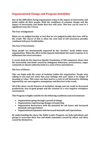 Organisational Change and Program Suitability

One of the difficulties facing organisations today is the impact of uncertainty and
doubt within all their people. With the conditions of constant change and the
impact of uncertainty and doubt then fear will arise. This fear can be seen in 3
significant ways-the 3 Faces.

The Face of Judgement:

When we are judged harshly or feel that we are judged harshly then fear will be
the result. The source of this is often our own lack of self awareness possibly
combined with poor health habits.

The Face of Uncertainty:

Many people are detrimentally impacted by the “faceless” mask within many
organisations. When the effect of this impacts individuals the usual response is to
hallucinate the worst outcomes.

A recent study by the American Quality Foundation of 580 companies shows that
the uncertainty and doubt caused by ambiguous behaviour, inconsistency, vague
comments or absent authority leads to a cycle of fear and mistrust.

The Face of Silence:

This can begin with the sense of isolation within the organisation. People stop
talking to you and you sense that your feelings and your input is no longer of
meaning or value. This sense can then lead to a cycle of self destructive thinking
impacted by our own negative assumptions and then fear is the result.

All of the above can be features of workplace change and can result in decreased
productivity, loss of good people and the creation of a very negative workplace
environment.

This Program is highly suitable for the following conditions and environments:

      Organisations going through a period of change
      Organisations experiencing changes of leadership
      Organisation Restructure with the potential for job losses and increased
       demands and expectations
      Organisational Expansion with increased demands and expectations.

By understanding the above the Noble Leader Program can help individuals and
groups to overcome their fear and doubt sometimes caused by others and often
caused by themselves.
 