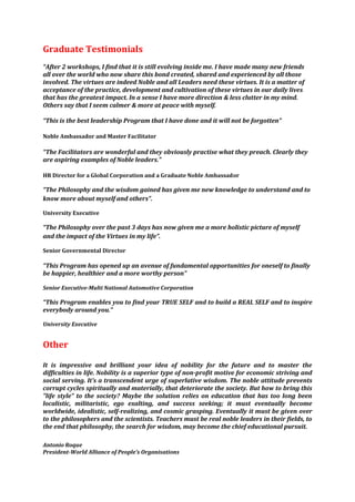 Graduate Testimonials
“After 2 workshops, I find that it is still evolving inside me. I have made many new friends
all over the world who now share this bond created, shared and experienced by all those
involved. The virtues are indeed Noble and all Leaders need these virtues. It is a matter of
acceptance of the practice, development and cultivation of these virtues in our daily lives
that has the greatest impact. In a sense I have more direction & less clutter in my mind.
Others say that I seem calmer & more at peace with myself.

“This is the best leadership Program that I have done and it will not be forgotten”

Noble Ambassador and Master Facilitator

“The Facilitators are wonderful and they obviously practise what they preach. Clearly they
are aspiring examples of Noble leaders.”

HR Director for a Global Corporation and a Graduate Noble Ambassador

“The Philosophy and the wisdom gained has given me new knowledge to understand and to
know more about myself and others”.

University Executive

“The Philosophy over the past 3 days has now given me a more holistic picture of myself
and the impact of the Virtues in my life”.

Senior Governmental Director

“This Program has opened up an avenue of fundamental opportunities for oneself to finally
be happier, healthier and a more worthy person”

Senior Executive-Multi National Automotive Corporation

“This Program enables you to find your TRUE SELF and to build a REAL SELF and to inspire
everybody around you.”

University Executive


Other

It is impressive and brilliant your idea of nobility for the future and to master the
difficulties in life. Nobility is a superior type of non-profit motive for economic striving and
social serving. It’s a transcendent urge of superlative wisdom. The noble attitude prevents
corrupt cycles spiritually and materially, that deteriorate the society. But how to bring this
"life style" to the society? Maybe the solution relies on education that has too long been
localistic, militaristic, ego exalting, and success seeking; it must eventually become
worldwide, idealistic, self-realizing, and cosmic grasping. Eventually it must be given over
to the philosophers and the scientists. Teachers must be real noble leaders in their fields, to
the end that philosophy, the search for wisdom, may become the chief educational pursuit.

Antonio Roque
President-World Alliance of People’s Organisations
 