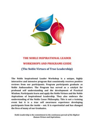 THE NOBLE INSPIRATIONAL LEADER
            WORKSHOPS AND PROGRAMS GUIDE
          (The Noble Virtues of True Leadership)


The Noble Inspirational Leader Workshop is a unique, highly
interactive and intensive program that consistently receives positive
reviews from our participants. Program participants graduate as
Noble Ambassadors. The Program has served as a catalyst for
profound self understanding and the development of Practical
Wisdom. Participants learn and apply the Noble Virtues and the Noble
Aspirations of Inspirational Leadership. They also embrace the
understanding of the Noble Cause Philosophy. This is not a training
event but it is a true self awareness experience developing
participants from the inside – out. It is experiential and has changed
the lives of many of our Graduates.

   Noble Leadership is the commitment to the continuous pursuit of the Highest
                         Human Virtues and Aspirations.
 