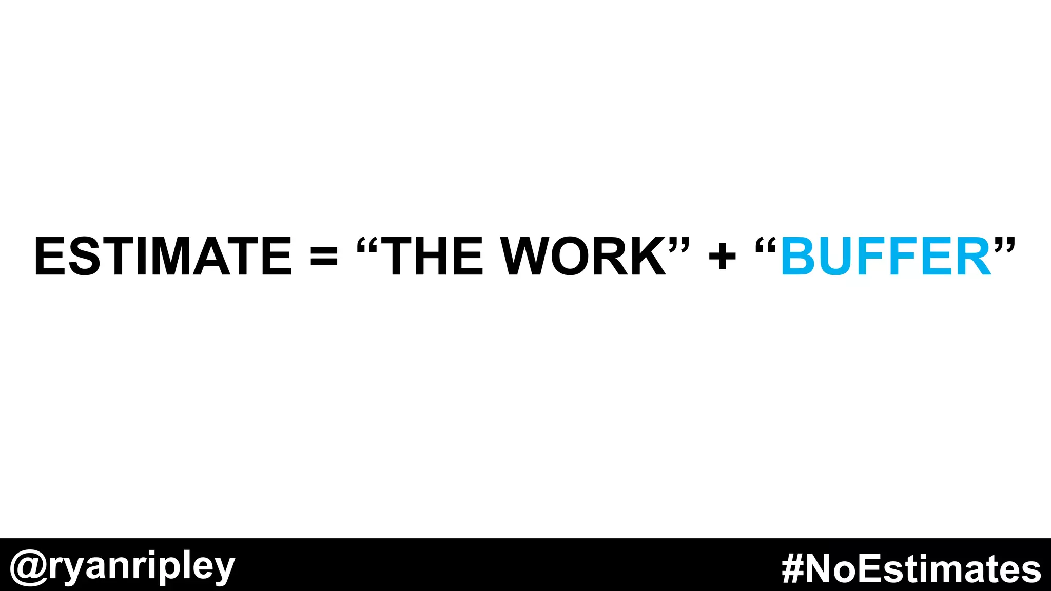 @ryanripley #NoEstimates@ryanripley #NoEstimates
EFFORT/COST/DURATION
OF THE WORK
•Domain Knowledge
•Programming Experience
ACCIDENTAL
COMPLICATION
•Code Complexity
•Design Decisions
•Team Stability
•Multitasking
•Dependencies
•Technical Debt
•Legacy Code
•Deployment Pipeline
•Size of Your Stories
•Clarity of Work
•Quality of Requirements
•Lack of Priorities
•WIP Limits Too High
•Management Discipline
•Technology / Platform Changes
•Team Collaboration
•Craftsmanship
ESSENTIAL
COMPLICATION
•Inherent Difficulty of the Work
•Natural Disasters
•Unforeseen Occurrences
ESTIMATE = ++
 