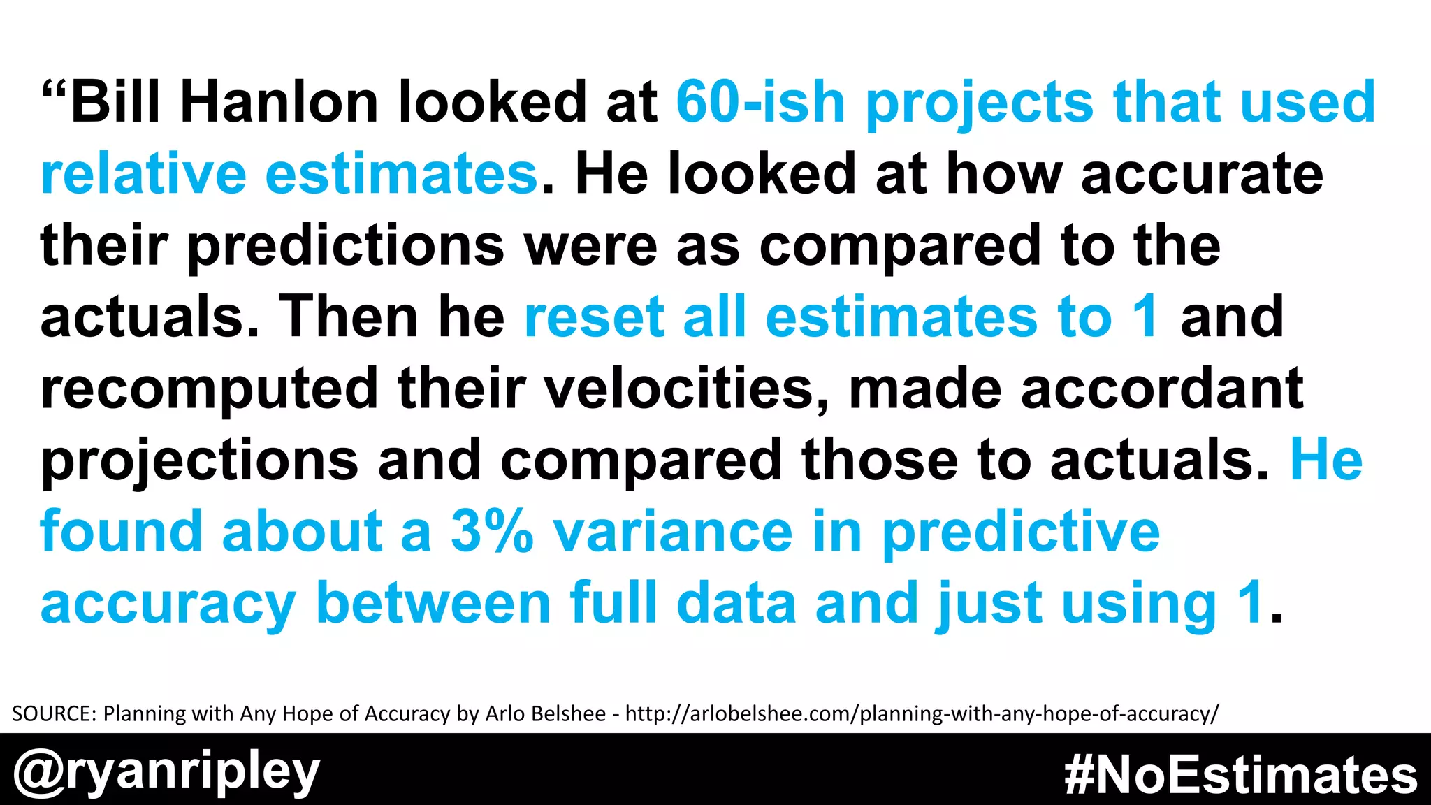 @ryanripley #NoEstimates@ryanripley #NoEstimates
“Bill Hanlon looked at 60-ish projects that used
relative estimates. He looked at how accurate
their predictions were as compared to the
actuals. Then he reset all estimates to 1 and
recomputed their velocities, made accordant
projections and compared those to actuals. He
found about a 3% variance in predictive
accuracy between full data and just using 1.
SOURCE: Planning with Any Hope of Accuracy by Arlo Belshee - http://arlobelshee.com/planning-with-any-hope-of-accuracy/
 