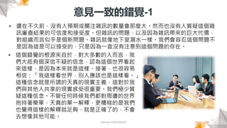 意見一致的錯覺-1
Johnson CHEN 202212 19
• 還在不久前，沒有人預期或關注雜訊的數量會那麼大。然而也沒有人質疑這個雜
訊審查結果的可信度和接受度。但雜訊的問題，以及因為雜訊帶來的巨大代價，
對組織而言似乎是個新問題。雜訊就像地下室漏水一樣。我們會容忍這個問題不
是因為這是可以接受的，只是因為一直沒有注意到這個問題的存在。
• 這個錯覺的根源來自於，對大多數的人而言，我
們大抵有個深信不疑的信念，認為這個世界看起
來這樣，是因為本來就是這樣。接著，也很容易
相信：「我這樣看世界，別人應該也是這樣看。」
這種信念就是所謂的天真的現實主義，這對於我
們與其他人共享的現實感受很重要。我們極少質
疑這種信念。不管任何時候我們都對周遭的世界
抱持著簡單，天真的單一解釋，更糟糕的是我們
也覺得這樣的解釋就足夠，就是正確了的，不會
去想像其他可能。
 