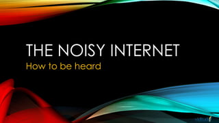 THE NOISY INTERNET
How to be heard
 