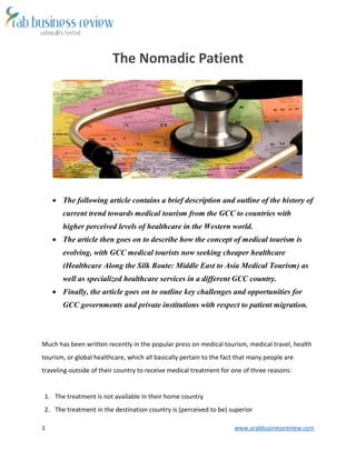 1 www.arabbusinessreview.com 
The Nomadic Patient 
 The following article contains a brief description and outline of the history of 
current trend towards medical tourism from the GCC to countries with 
higher perceived levels of healthcare in the Western world. 
 The article then goes on to describe how the concept of medical tourism is 
evolving, with GCC medical tourists now seeking cheaper healthcare 
(Healthcare Along the Silk Route: Middle East to Asia Medical Tourism) as 
well as specialized healthcare services in a different GCC country. 
 Finally, the article goes on to outline key challenges and opportunities for 
GCC governments and private institutions with respect to patient migration. 
Much has been written recently in the popular press on medical tourism, medical travel, health 
tourism, or global healthcare, which all basically pertain to the fact that many people are 
traveling outside of their country to receive medical treatment for one of three reasons: 
1. The treatment is not available in their home country 
2. The treatment in the destination country is (perceived to be) superior 
 
