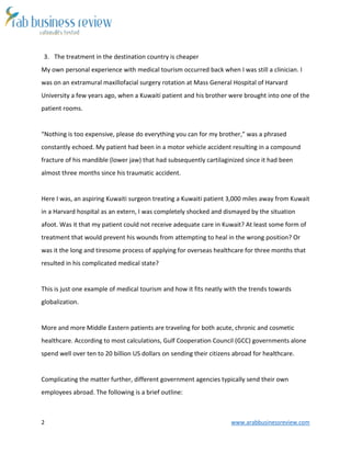 2 www.arabbusinessreview.com 
3. The treatment in the destination country is cheaper 
My own personal experience with medical tourism occurred back when I was still a clinician. I 
was on an extramural maxillofacial surgery rotation at Mass General Hospital of Harvard 
University a few years ago, when a Kuwaiti patient and his brother were brought into one of the 
patient rooms. 
“Nothing is too expensive, please do everything you can for my brother,” was a phrased 
constantly echoed. My patient had been in a motor vehicle accident resulting in a compound 
fracture of his mandible (lower jaw) that had subsequently cartilaginized since it had been 
almost three months since his traumatic accident. 
Here I was, an aspiring Kuwaiti surgeon treating a Kuwaiti patient 3,000 miles away from Kuwait 
in a Harvard hospital as an extern, I was completely shocked and dismayed by the situation 
afoot. Was it that my patient could not receive adequate care in Kuwait? At least some form of 
treatment that would prevent his wounds from attempting to heal in the wrong position? Or 
was it the long and tiresome process of applying for overseas healthcare for three months that 
resulted in his complicated medical state? 
This is just one example of medical tourism and how it fits neatly with the trends towards 
globalization. 
More and more Middle Eastern patients are traveling for both acute, chronic and cosmetic 
healthcare. According to most calculations, Gulf Cooperation Council (GCC) governments alone 
spend well over ten to 20 billion US dollars on sending their citizens abroad for healthcare. 
Complicating the matter further, different government agencies typically send their own 
employees abroad. The following is a brief outline: 
 