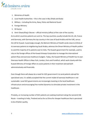 3 www.arabbusinessreview.com 
1. Ministries of Health 
2. Local Health Authorities – this is the case in Abu Dhabi and Dubai 
3. Military – including the Army, Navy, Police and National Guard 
4. Foreign Ministry 
5. Oil Sector 
6. Amiri Diwan/King’s Decree – official ministry (office) of the ruler of the country 
As to which countries patients are sent to. The top countries usually include the US, UK, France 
and Germany, with Germany the top country in the case of Saudi Arabia and the UAE, versus 
the UK for Kuwait. Surprisingly enough, the Bahraini Ministry of Health sends close to 2/3rds of 
its overseas patients to neighboring Saudi Arabia, whereas the Omani Ministry of Health prefers 
to send the majority of its patients east to India. The Kuwaiti government for example, used to 
rely on the foreign offices of the Kuwait Airways Corporation to manage the international 
patient flow and overseas healthcare budgets. Today, the Kuwaiti Ministry of Health has its own 
Overseas Health Offices in New York, London, Paris and Frankfurt, which work closely with the 
Kuwaiti Ministry of Foreign Affairs to assist patients in their treatment abroad both 
administratively and financially. 
Even though there will always be a need for GCC government’s to send patients abroad for 
specialized care, it is widely accepted that the current model of overseas healthcare is not 
sustainable. Local GCC governments are increasingly investing in the local healthcare 
infrastructure and encouraging free market dynamics to stimulate private investment in the 
healthcare. 
Privately, an increasing number of GCC patients are seeking treatment along the (ancient) Silk 
Route – traveling to India, Thailand and as far as China for cheaper healthcare that is perceived 
to be of better quality. 
 