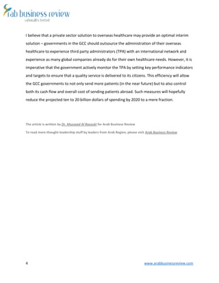 4 www.arabbusinessreview.com 
I believe that a private sector solution to overseas healthcare may provide an optimal interim 
solution – governments in the GCC should outsource the administration of their overseas 
healthcare to experience third party administrators (TPA) with an international network and 
experience as many global companies already do for their own healthcare needs. However, it is 
imperative that the government actively monitor the TPA by setting key performance indicators 
and targets to ensure that a quality service is delivered to its citizens. This efficiency will allow 
the GCC governments to not only send more patients (in the near future) but to also control 
both its cash flow and overall cost of sending patients abroad. Such measures will hopefully 
reduce the projected ten to 20 billion dollars of spending by 2020 to a mere fraction. 
The article is written by Dr. Mussaad Al Razouki for Arab Business Review 
To read more thought-leadership stuff by leaders from Arab Region, please visit Arab Business Review 
