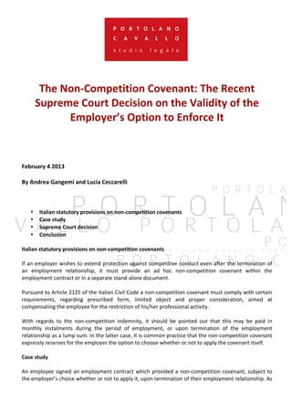 The 
Non-­‐Competition 
Covenant: 
The 
Recent 
Supreme 
Court 
Decision 
on 
the 
Validity 
of 
the 
Employer’s 
Option 
to 
Enforce 
It 
February 
4 
2013 
By 
Andrea 
Gangemi 
and 
Lucia 
Ceccarelli 
• Italian 
statutory 
provisions 
on 
non-­‐competition 
covenants 
• Case 
study 
• Supreme 
Court 
decision 
• Conclusion 
Italian 
statutory 
provisions 
on 
non-­‐competition 
covenants 
If 
an 
employer 
wishes 
to 
extend 
protection 
against 
competitive 
conduct 
even 
after 
the 
termination 
of 
an 
employment 
relationship, 
it 
must 
provide 
an 
ad 
hoc 
non-­‐competition 
covenant 
within 
the 
employment 
contract 
or 
in 
a 
separate 
stand-­‐alone 
document. 
Pursuant 
to 
Article 
2125 
of 
the 
Italian 
Civil 
Code 
a 
non-­‐competition 
covenant 
must 
comply 
with 
certain 
requirements, 
regarding 
prescribed 
form, 
limited 
object 
and 
proper 
consideration, 
aimed 
at 
compensating 
the 
employee 
for 
the 
restriction 
of 
his/her 
professional 
activity. 
With 
regards 
to 
the 
non-­‐competition 
indemnity, 
it 
should 
be 
pointed 
out 
that 
this 
may 
be 
paid 
in 
monthly 
instalments 
during 
the 
period 
of 
employment, 
or 
upon 
termination 
of 
the 
employment 
relationship 
as 
a 
lump 
sum. 
In 
the 
latter 
case, 
it 
is 
common 
practice 
that 
the 
non-­‐competition 
covenant 
expressly 
reserves 
for 
the 
employer 
the 
option 
to 
choose 
whether 
or 
not 
to 
apply 
the 
covenant 
itself. 
Case 
study 
An 
employee 
signed 
an 
employment 
contract 
which 
provided 
a 
non-­‐competition 
covenant, 
subject 
to 
the 
employer’s 
choice 
whether 
or 
not 
to 
apply 
it, 
upon 
termination 
of 
their 
employment 
relationship. 
As 
 