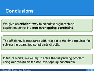 Conclusions
I. Salas & G. Chabert & A. Goldsztejn 23 / 23
We give an efficient way to calculate a guaranteed
approximation of the non-overlapping constraint.
The efficiency is measured with respect to the time required for
solving the quantified constraints directly.
In future works, we will try to solve the full packing problem
using our results on the non-overlapping constraints.
 