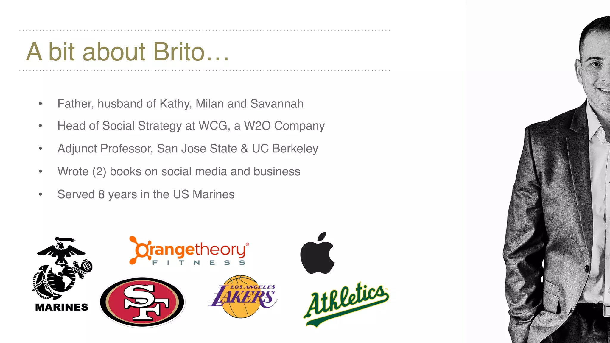 A bit about Brito…
• Father, husband of Kathy, Milan and Savannah
• Head of Social Strategy at WCG, a W2O Company
• Adjunct Professor, San Jose State & UC Berkeley
• Wrote (2) books on social media and business
• Served 8 years in the US Marines