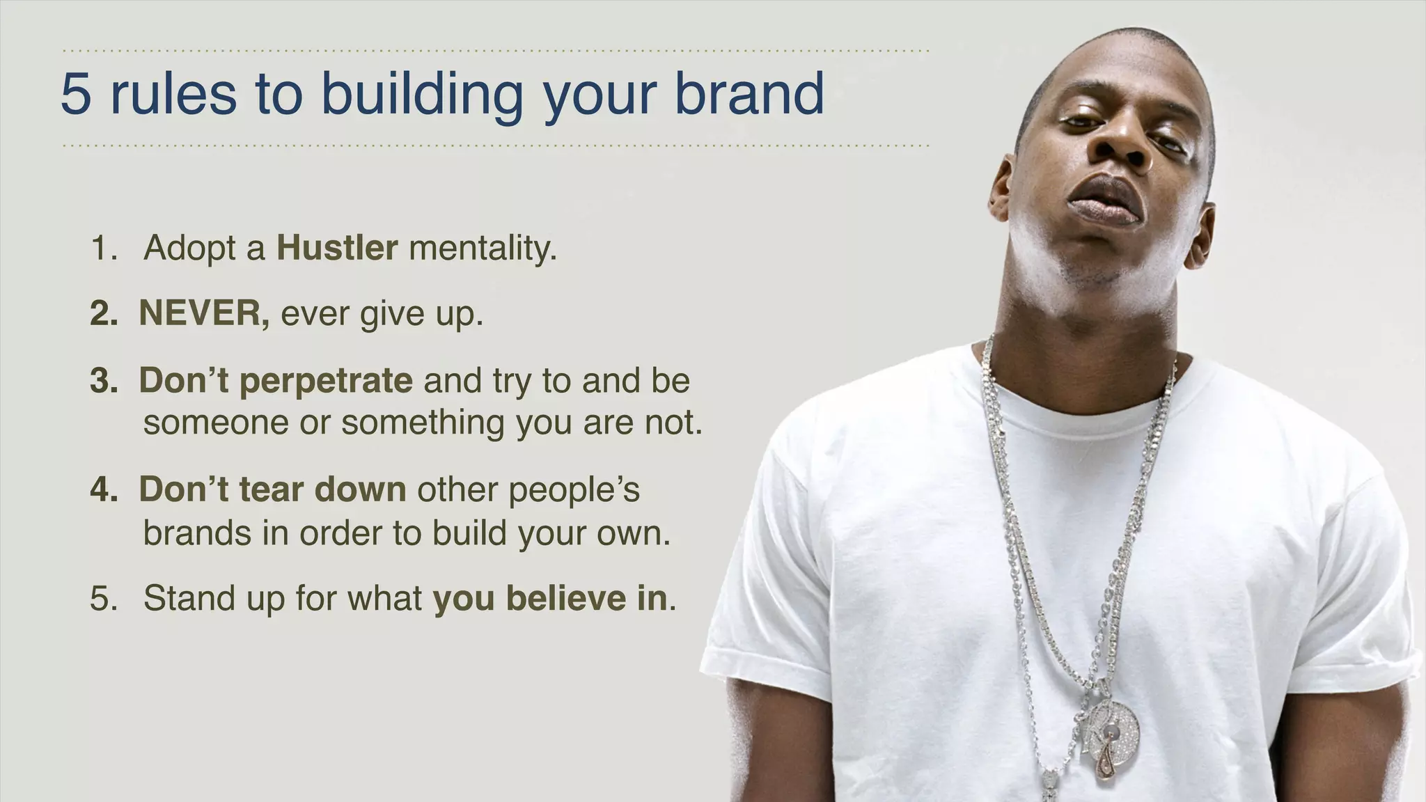 5 rules to building your brand
1. Adopt a Hustler mentality.
2. NEVER, ever give up.
3. Don’t perpetrate and try to and be
someone or something you are not.
4. Don’t tear down other people’s
brands in order to build your own.
5. Stand up for what you believe in.