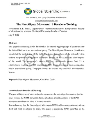 GSJ: Volume 10, Issue 7, July 2022, Online: ISSN 2320-9186
www.globalscientificjournal.com
The Non-Aligned Movement: 6 Decades of Nothing
Mohammed B. E. Saaida, Department of International Relations & Diplomacy, Faculty
of administration sciences, Al-Istiqlal University, Jericho – Palestine
July 9, 2022
Abstract:
This paper is addressing NAM described as the second biggest groups of countries after
the United Nations as an international group. The Non-Aligned Movement (NAM) was
founded at the hardest time of the Cold War during the collapse of the colonial system
and the independence struggles of the several peoples of Asia Africa and other regions
of the world. The movement's membership has continuously grown from 25 at
establishment reaching over 100 countries in 2021. It was expected to have an important
role in international policy. The paper showed the reasons why the NAM movement lost
its way.
Keyword: Non-Aligned Movement, Cold War, Goals.
Introduction: 6 Decades of Nothing
Whereas still there are tries to revive the movement, the non-aligned movement lost its
goals because the NAM movement has no effects on ground and most of the NAM
movement members are allied at least to one side.
Researchers say that the Non-Aligned Movement (NAM) still owns the power to reform
itself and work to achieve its goals. This paper is addressing NAM described as the
GSJ: Volume 10, Issue 7, July 2022
ISSN 2320-9186 259
GSJ© 2022
www.globalscientificjournal.com
 