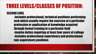 THREE LEVELS/CLASSES OF POSITION: 
SECOND LEVEL 
-includes professional, technical positions performing 
task which usually require the exercise of a particular 
profession or application of knowledge acquired 
through formal training in a particular field 
-involve duties requiring at least four years of college 
-includes professional supervisory and professional 
non-supervisory positions 
 