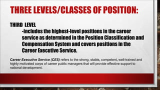 THREE LEVELS/CLASSES OF POSITION: 
THIRD LEVEL 
-includes the highest-level positions in the career 
service as determined in the Position Classification and 
Compensation System and covers positions in the 
Career Executive Service. 
Career Executive Service (CES) refers to the strong, stable, competent, well-trained and 
highly motivated corps of career public managers that will provide effective support to 
national development. 
 