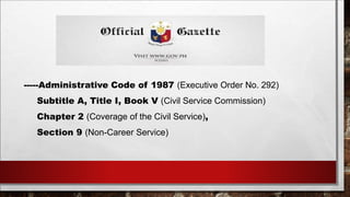 -----Administrative Code of 1987 (Executive Order No. 292) 
Subtitle A, Title I, Book V (Civil Service Commission) 
Chapter 2 (Coverage of the Civil Service), 
Section 9 (Non-Career Service) 
 