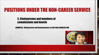 POSITIONS UNDER THE NON-CAREER SERVICE 
3. Chairpersons and members of 
commissions and boards 
EXAMPLES: Chairpersons and Commissioners of CEC/COA/COMELEC/BIR 
 
