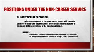 POSITIONS UNDER THE NON-CAREER SERVICE 
4. Contractual Personnel 
- whose employment in the government comes with a special 
contract to undertake a specific work or job which requires special or 
technical skills not available in the employing agency. 
EXAMPLES: 
consultants, specialists and foreigners (under special conditions), 
i.e. Budget Analyst, Human Resources Analyst, Safety Specialist, etc 
 