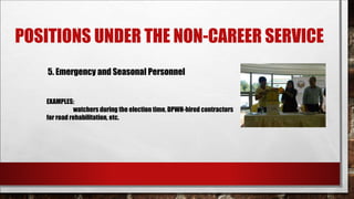POSITIONS UNDER THE NON-CAREER SERVICE 
5. Emergency and Seasonal Personnel 
EXAMPLES: 
watchers during the election time, DPWH-hired contractors 
for road rehabilitation, etc. 
 