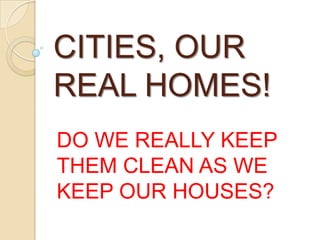CITIES, OUR
REAL HOMES!
DO WE REALLY KEEP
THEM CLEAN AS WE
KEEP OUR HOUSES?
 