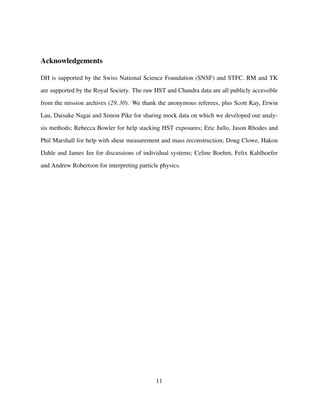 Acknowledgements
DH is supported by the Swiss National Science Foundation (SNSF) and STFC. RM and TK
are supported by the Royal Society. The raw HST and Chandra data are all publicly accessible
from the mission archives (29, 30). We thank the anonymous referees, plus Scott Kay, Erwin
Lau, Daisuke Nagai and Simon Pike for sharing mock data on which we developed our analy-
sis methods; Rebecca Bowler for help stacking HST exposures; Eric Jullo, Jason Rhodes and
Phil Marshall for help with shear measurement and mass reconstruction; Doug Clowe, Hakon
Dahle and James Jee for discussions of individual systems; Celine Boehm, Felix Kahlhoefer
and Andrew Robertson for interpreting particle physics.
11
 