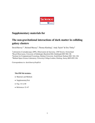 Supplementary materials for
The non-gravitational interactions of dark matter in colliding
galaxy clusters
David Harvey1,2
, Richard Massey3
, Thomas Kitching4
, Andy Taylor2
& Eric Tittley2
1Laboratoire d’astrophysique, EPFL, Observatoire de Sauverny, 1290 Versoix, Switzerland
2Royal Observatory, University of Edinburgh, Blackford Hill, Edinburgh EH9 3HJ, UK
3Institute for Computational Cosmology, Durham University, South Road, Durham DH1 3LE, UK
4Mullard Space Science Laboratory, University College London, Dorking, Surrey RH5 6NT, UK
Correspondence to: david.harvey@epﬂ.ch
This PDF ﬁle includes:
• Materials and Methods
• SupplementaryText
• Figs. S1 to S8
• References 32–47
1
 