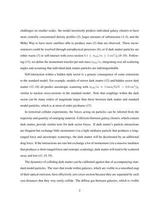 challenges on smaller scales: the model incorrectly predicts individual galaxy clusters to have
more centrally concentrated density proﬁles (2), larger amounts of substructure (3, 4), and the
Milky Way to have more satellites able to produce stars (5) than are observed. These incon-
sistencies could be resolved through astrophysical processes (6), or if dark matter particles are
either warm (7) or self-interact with cross-section 0.1 ≤ σDM/m ≤ 1 cm2
/g (8–10). Follow-
ing (11), we deﬁne the momentum transfer per unit mass σDM/m, integrating over all scattering
angles and assuming that individual dark matter particles are indistinguishable.
Self-interaction within a hidden dark sector is a generic consequence of some extensions
to the standard model. For example, models of mirror dark matter (12) and hidden sector dark
matter (12–16) all predict anisotropic scattering with σDM/m ≈ 1 barn/GeV = 0.6 cm2
/g,
similar to nuclear cross-sections in the standard model. Note that couplings within the dark
sector can be many orders of magnitude larger than those between dark matter and standard
model particles, which is at most of order picobarns (17).
In terrestrial collider experiments, the forces acting on particles can be inferred from the
trajectory and quantity of emerging material. Collisions between galaxy clusters, which contain
dark matter, provide similar tests for dark sector forces. If dark matter’s particle interactions
are frequent but exchange little momentum (via a light mediator particle that produces a long-
ranged force and anisotropic scattering), the dark matter will be decelerated by an additional
drag force. If the interactions are rare but exchange a lot of momentum (via a massive mediator
that produces a short-ranged force and isotropic scattering), dark matter will tend to be scattered
away and lost (11,18,19).
The dynamics of colliding dark matter can be calibrated against that of accompanying stan-
dard model particles. The stars that reside within galaxies, which are visible in a smoothed map
of their optical emission, have effectively zero cross-section because they are separated by such
vast distances that they very rarely collide. The diffuse gas between galaxies, which is visible
2
 