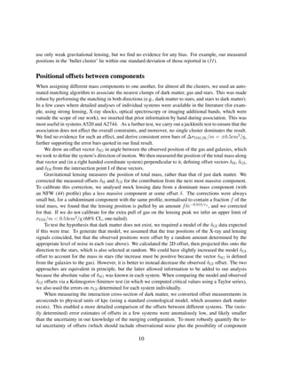 use only weak gravitational lensing, but we ﬁnd no evidence for any bias. For example, our measured
positions in the ‘bullet cluster’ lie within one standard deviation of those reported in (31).
Positional offsets between components
When assigning different mass components to one another, for almost all the clusters, we used an auto-
mated matching algorithm to associate the nearest clumps of dark matter, gas and stars. This was made
robust by performing the matching in both directions (e.g., dark matter to stars, and stars to dark matter).
In a few cases where detailed analyses of individual systems were available in the literature (for exam-
ple, using strong lensing, X-ray shocks, optical spectroscopy or imaging additional bands, which were
outside the scope of our work), we inserted that prior information by hand during association. This was
most useful in systems A520 and A2744. As a further test, we carry out a jackknife test to ensure that the
association does not effect the overall constraints, and moreover, no single cluster dominates the result.
We ﬁnd no evidence for such an effect, and derive consistent error bars of ∆σDM,JK/m = ±0.5cm2/g,
further supporting the error bars quoted in our ﬁnal result.
We drew an offset vector δSG in angle between the observed position of the gas and galaxies, which
we took to deﬁne the system’s direction of motion. We then measured the position of the total mass along
that vector and (in a right handed coordinate system) perpendicular to it, deﬁning offset vectors δSI, δGI,
and δDI from the intersection point I of these vectors.
Gravitational lensing measures the position of total mass, rather than that of just dark matter. We
corrected the measured offsets δSI and δGI for the contribution from the next most massive component.
To calibrate this correction, we analysed mock lensing data from a dominant mass component (with
an NFW (44) proﬁle) plus a less massive component at some offset δ. The corrections were always
small but, for a subdominant component with the same proﬁle, normalised to contain a fraction f of the
total mass, we found that the lensing position is pulled by an amount fδe−0.01δ/rs , and we corrected
for that. If we do not calibrate for the extra pull of gas on the lensing peak we infer an upper limit of
σDM/m < 0.54cm2/g (68% CL, one-tailed).
To test the hypothesis that dark matter does not exist, we required a model of the δGI data expected
if this were true. To generate that model, we assumed that the true positions of the X-ray and lensing
signals coincided, but that the observed positions were offset by a random amount determined by the
appropriate level of noise in each (see above). We calculated the 2D offset, then projected this onto the
direction to the stars, which is also selected at random. We could have slightly increased the model δGI
offset to account for the mass in stars (the increase must be positive because the vector δSG is deﬁned
from the galaxies to the gas). However, it is better to instead decrease the observed δGI offset. The two
approaches are equivalent in principle, but the latter allowed information to be added to our analysis
because the absolute value of δSG was known in each system. When comparing the model and observed
δGI offsets via a Kolmogorov-Smirnov test (in which we computed critical values using a Taylor series),
we also used the errors on σGI determined for each system individually.
When measuring the interaction cross-section of dark matter, we converted offset measurements in
arcseconds to physical units of kpc (using a standard cosmological model, which assumes dark matter
exists). This enabled a more detailed comparison of the offsets between different systems. The (nois-
ily determined) error estimates of offsets in a few systems were anomalously low, and likely smaller
than the uncertainty in our knowledge of the merging conﬁguration. To more robustly quantify the to-
tal uncertainty of offsets (which should include observational noise plus the possibility of component
10
 