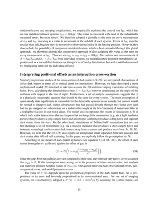 misidentiﬁcation and merging irregularities), we empirically exploited the control test δDI, which has
an rms variation between systems σDI = 60 kpc. This value is consistent with most of the individually
measured errors, but more robust. We therefore adopted it globally as the error on every measurement
of δDI and δSI, rescaling to a value in arcseconds at the redshift of each system. Errors in δSG must be
smaller than this, because they do not involve observational noise in the lensing position. However, they
also include the possibility of component misidentiﬁcation, which is best estimated through this global
approach. We therefore adopted the conservative approach of also assigning this value as the error on
every measurement of δSG. Thus we set σSG = σSI = σDI = 60 kpc. To combine our measurements of
β = δSI/δSG and β⊥ = δDI/δSG from individual systems, we multiplied their posterior probabilities (ap-
proximated as a normal distribution even though it is a Cauchy distribution, but with a width determined
by propagating errors on the individual offsets).
Interpreting positional offsets as an interaction cross-section
Similarly to previous studies of the cross-section of dark matter (19,23), we interpreted observations of
offset dark matter in terms of its optical depth for interactions. However, we have developed a more
sophisticated model (28) intended to take into account the 3D and time-varying trajectories of infalling
halos. First, calculating the dimensionless ratio β = δSI/δSG removes dependence on the angle of the
collision with respect to the line of sight. Furthermore, a set of analytic assumptions suggests that β
is a physically meaningful quantity that should be the same for every system. The main assumption of
quasi-steady state equilibrium is reasonable for the detectable systems in our sample, but caution would
be needed to interpret dark matter substructure that had passed directly through the cluster core (and
had its gas stripped) or substructure on a radial orbit caught at the brief moment of turnaround (this is
a negligible fraction in our mock data). The model also incorporates the results of simulations (11) in
which dark sector interactions that are frequent but exchange little momentum (e.g. via a light mediator
particle that produces a long-ranged force and anisotropic scattering) produce a drag force and separate
dark matter from the stars. On the other hand, simulations of ‘billiard ball’ interactions that are rare
but exchange a lot of momentum (e.g. via a massive mediator that produces a short-ranged force and
isotropic scattering) tend to scatter dark matter away from a system and produce mass loss (11, 18, 19).
However, we note that the ref. (18) also reports an unexpected small separation between galaxies and
dark matter after billiard ball scattering. In this paper, we explicitly follow the prescription in (11).
According to our model of dark matter dynamics (see equation 33 of ref. (28)), the offset of dark
matter from galaxies, calibrated against the offset of gas, is
β = B 1 − exp
−(σDM − σgal)
σ
. (S1)
Since the gaps between galaxies are vast compared to their size, they interact very rarely, so we assumed
that σgal ≈ 0. If this assumption were wrong, or in the presence of observational noise, our analysis
can therefore produce negative values of σDM/m. Our quoted errors include observational errors, pair-
assignment errors, and model parameter errors.
The value of σ /m depends upon the geometrical properties of the dark matter halo, but is pro-
portional to its mass and inversely proportional to its cross-sectional area. For our set of merging
systems, we conservatively adopted a σ /m = 6.5 ± 3 cm2/g by assuming the system masses are
11
 