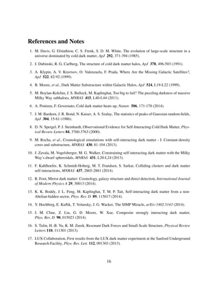 References and Notes
1. M. Davis, G. Efstathiou, C. S. Frenk, S. D. M. White, The evolution of large-scale structure in a
universe dominated by cold dark matter, ApJ 292, 371-394 (1985).
2. J. Dubinski, R. G. Carlberg, The structure of cold dark matter halos, ApJ 378, 496-503 (1991).
3. A. Klypin, A. V. Kravtsov, O. Valenzuela, F. Prada, Where Are the Missing Galactic Satellites?,
ApJ 522, 82-92 (1999).
4. B. Moore, et al., Dark Matter Substructure within Galactic Halos, ApJ 524, L19-L22 (1999).
5. M. Boylan-Kolchin, J. S. Bullock, M. Kaplinghat, Too big to fail? The puzzling darkness of massive
Milky Way subhaloes, MNRAS 415, L40-L44 (2011).
6. A. Pontzen, F. Governato, Cold dark matter heats up, Nature 506, 171-178 (2014).
7. J. M. Bardeen, J. R. Bond, N. Kaiser, A. S. Szalay, The statistics of peaks of Gaussian random ﬁelds,
ApJ 304, 15-61 (1986).
8. D. N. Spergel, P. J. Steinhardt, Observational Evidence for Self-Interacting Cold Dark Matter, Phys-
ical Review Letters 84, 3760-3763 (2000).
9. M. Rocha, et al., Cosmological simulations with self-interacting dark matter - I. Constant-density
cores and substructure, MNRAS 430, 81-104 (2013).
10. J. Zavala, M. Vogelsberger, M. G. Walker, Constraining self-interacting dark matter with the Milky
Way’s dwarf spheroidals, MNRAS 431, L20-L24 (2013).
11. F. Kahlhoefer, K. Schmidt-Hoberg, M. T. Frandsen, S. Sarkar, Colliding clusters and dark matter
self-interactions, MNRAS 437, 2865-2881 (2014).
12. R. Foot, Mirror dark matter: Cosmology, galaxy structure and direct detection, International Journal
of Modern Physics A 29, 30013 (2014).
13. K. K. Boddy, J. L. Feng, M. Kaplinghat, T. M. P. Tait, Self-interacting dark matter from a non-
Abelian hidden sector, Phys. Rev. D 89, 115017 (2014).
14. Y. Hochberg, E. Kuﬂik, T. Volansky, J. G. Wacker, The SIMP Miracle, arXiv:1402.5143 (2014).
15. J. M. Cline, Z. Liu, G. D. Moore, W. Xue, Composite strongly interacting dark matter,
Phys. Rev. D 90, 015023 (2014).
16. S. Tulin, H.-B. Yu, K. M. Zurek, Resonant Dark Forces and Small-Scale Structure, Physical Review
Letters 110, 111301 (2013).
17. LUX Collaboration, First results from the LUX dark matter experiment at the Sanford Underground
Research Facility, Phys. Rev. Lett. 112, 091303 (2013).
16
 