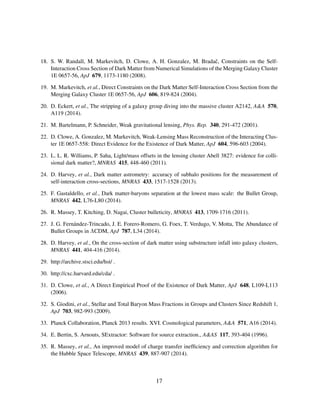 18. S. W. Randall, M. Markevitch, D. Clowe, A. H. Gonzalez, M. Bradaˇc, Constraints on the Self-
Interaction Cross Section of Dark Matter from Numerical Simulations of the Merging Galaxy Cluster
1E 0657-56, ApJ 679, 1173-1180 (2008).
19. M. Markevitch, et al., Direct Constraints on the Dark Matter Self-Interaction Cross Section from the
Merging Galaxy Cluster 1E 0657-56, ApJ 606, 819-824 (2004).
20. D. Eckert, et al., The stripping of a galaxy group diving into the massive cluster A2142, A&A 570,
A119 (2014).
21. M. Bartelmann, P. Schneider, Weak gravitational lensing, Phys. Rep. 340, 291-472 (2001).
22. D. Clowe, A. Gonzalez, M. Markevitch, Weak-Lensing Mass Reconstruction of the Interacting Clus-
ter 1E 0657-558: Direct Evidence for the Existence of Dark Matter, ApJ 604, 596-603 (2004).
23. L. L. R. Williams, P. Saha, Light/mass offsets in the lensing cluster Abell 3827: evidence for colli-
sional dark matter?, MNRAS 415, 448-460 (2011).
24. D. Harvey, et al., Dark matter astrometry: accuracy of subhalo positions for the measurement of
self-interaction cross-sections, MNRAS 433, 1517-1528 (2013).
25. F. Gastaldello, et al., Dark matter-baryons separation at the lowest mass scale: the Bullet Group,
MNRAS 442, L76-L80 (2014).
26. R. Massey, T. Kitching, D. Nagai, Cluster bulleticity, MNRAS 413, 1709-1716 (2011).
27. J. G. Fern´andez-Trincado, J. E. Forero-Romero, G. Foex, T. Verdugo, V. Motta, The Abundance of
Bullet Groups in ΛCDM, ApJ 787, L34 (2014).
28. D. Harvey, et al., On the cross-section of dark matter using substructure infall into galaxy clusters,
MNRAS 441, 404-416 (2014).
29. http://archive.stsci.edu/hst/ .
30. http://cxc.harvard.edu/cda/ .
31. D. Clowe, et al., A Direct Empirical Proof of the Existence of Dark Matter, ApJ 648, L109-L113
(2006).
32. S. Giodini, et al., Stellar and Total Baryon Mass Fractions in Groups and Clusters Since Redshift 1,
ApJ 703, 982-993 (2009).
33. Planck Collaboration, Planck 2013 results. XVI. Cosmological parameters, A&A 571, A16 (2014).
34. E. Bertin, S. Arnouts, SExtractor: Software for source extraction., A&AS 117, 393-404 (1996).
35. R. Massey, et al., An improved model of charge transfer inefﬁciency and correction algorithm for
the Hubble Space Telescope, MNRAS 439, 887-907 (2014).
17
 