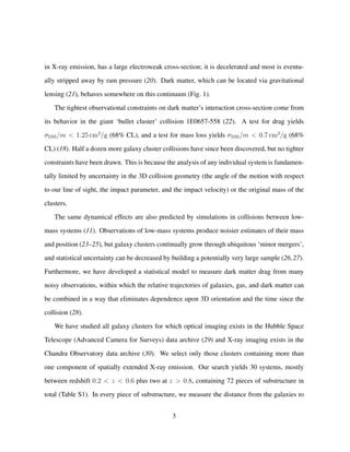 in X-ray emission, has a large electroweak cross-section; it is decelerated and most is eventu-
ally stripped away by ram pressure (20). Dark matter, which can be located via gravitational
lensing (21), behaves somewhere on this continuum (Fig. 1).
The tightest observational constraints on dark matter’s interaction cross-section come from
its behavior in the giant ‘bullet cluster’ collision 1E0657-558 (22). A test for drag yields
σDM/m < 1.25 cm2
/g (68% CL), and a test for mass loss yields σDM/m < 0.7 cm2
/g (68%
CL) (18). Half a dozen more galaxy cluster collisions have since been discovered, but no tighter
constraints have been drawn. This is because the analysis of any individual system is fundamen-
tally limited by uncertainty in the 3D collision geometry (the angle of the motion with respect
to our line of sight, the impact parameter, and the impact velocity) or the original mass of the
clusters.
The same dynamical effects are also predicted by simulations in collisions between low-
mass systems (11). Observations of low-mass systems produce noisier estimates of their mass
and position (23–25), but galaxy clusters continually grow through ubiquitous ‘minor mergers’,
and statistical uncertainty can be decreased by building a potentially very large sample (26,27).
Furthermore, we have developed a statistical model to measure dark matter drag from many
noisy observations, within which the relative trajectories of galaxies, gas, and dark matter can
be combined in a way that eliminates dependence upon 3D orientation and the time since the
collision (28).
We have studied all galaxy clusters for which optical imaging exists in the Hubble Space
Telescope (Advanced Camera for Surveys) data archive (29) and X-ray imaging exists in the
Chandra Observatory data archive (30). We select only those clusters containing more than
one component of spatially extended X-ray emission. Our search yields 30 systems, mostly
between redshift 0.2 < z < 0.6 plus two at z > 0.8, containing 72 pieces of substructure in
total (Table S1). In every piece of substructure, we measure the distance from the galaxies to
3
 