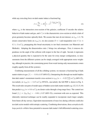 while any extra drag force on dark matter induce a fractional lag
β ≡
δSI
δSG
= B 1 − e
−(σDM−σgal)
σ /m
, (1)
where σgal is the interaction cross-section of the galaxies, coefﬁcient B encodes the relative
behavior of dark matter and gas, and σ /m is the characteristic cross-section at which a halo of
given geometry becomes optically thick. We assume that stars do not interact, so σgal ≈ 0. To
ensure conservative limits on σDM/m, we also assume B ≈ 1 and marginalize over σ /m ≈
6.5 ± 3 cm2
/g, propagating this broad uncertainty to our ﬁnal constraints (see Materials and
Methods). Adopting the dimensionless ratio β brings two advantages. First, it removes de-
pendence on the angle of the collision with respect to the line of sight. Second, it represents
a physical quantity that is expected to be the same for every merger conﬁguration, so mea-
surements from the different systems can be simply averaged (with appropriate noise weight-
ing, although in practice, the constraining power from weak lensing-only measurements comes
roughly equally from all the systems).
Combining measurements of all the colliding systems, we measure a fractional lag of dark
matter relative to gas β = −0.04±0.07 (68% CL). Interpreting this through our model implies
that dark matter’s momentum transfer cross-section is σDM/m = −0.25+0.42
−0.43 cm2
/g (68% CL,
two-tailed), or σDM/m < 0.47 cm2
/g (95%CL, one-tailed); the full PDF is shown in Fig. 4.
This result rules out parts of model space of hidden sector dark matter models e.g. (12,13,15,16)
that predict σDM/m ≈ 0.6 cm2
/g on cluster scales through a long-range force. The control test
found β⊥ ≡ δDI/δSG = −0.06 ± 0.07 (68% CL), consistent with zero as expected. This
inherently statistical technique can be readily expanded to incorporate much larger samples
from future all-sky surveys. Equivalent measurements of mass loss during collisions could also
test dark sector models with isotropic scattering. Combining observations, these astrophysically
large particle colliders have potential to measure dark matter’s full differential scattering cross-
5
 