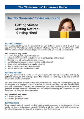The ‘No Nonsense’ Jobseekers Guide




GETTING STARTED
As you are probably aware the job market is a very different place to what it was 5 years
ago. Knowing where to go, who to talk to and what opportunities are available is key. With
The ‘No Nonsense’ Jobseekers Guide you will learn how to get your job search started.

This course will help you to:
 Learn what your employment values are
 Establish what your skills and abilities are by conducting a skills analysis
 Develop your job search vocation and strategy
 Identify key job seeking resources [online and traditional]
 Know when professional help may be required
 How to network and work your contacts
 Set job search goals and keeping it real

GETTING NOTICED
Once you have decided on the job of your dreams, the next step is getting noticed by
potential employers and making a good first impression. One way to do this is with an
exceptional CV and cover letter.

CV’s and cover letters are not on too many bestseller lists. They are normally pretty dry, so
creating one that helps you to stand out from the crowd is no easy task. You have to make
sure that the spelling is perfect, the formatting is consistent and that your first statements
grab the reader’s attention. However, isn’t the competition doing the same? How can you
make your CV and cover letter stand out?

This course will help you to:
 Create a great CV
 Create a great cover letter

GETTING HIRED
Once you get noticed, you will need to create a good impression in the interview. People
can be nervous in an interview, especially if it’s for a job they really want, with an employer
for whom they would like to work or it is one of their first interviews.
 