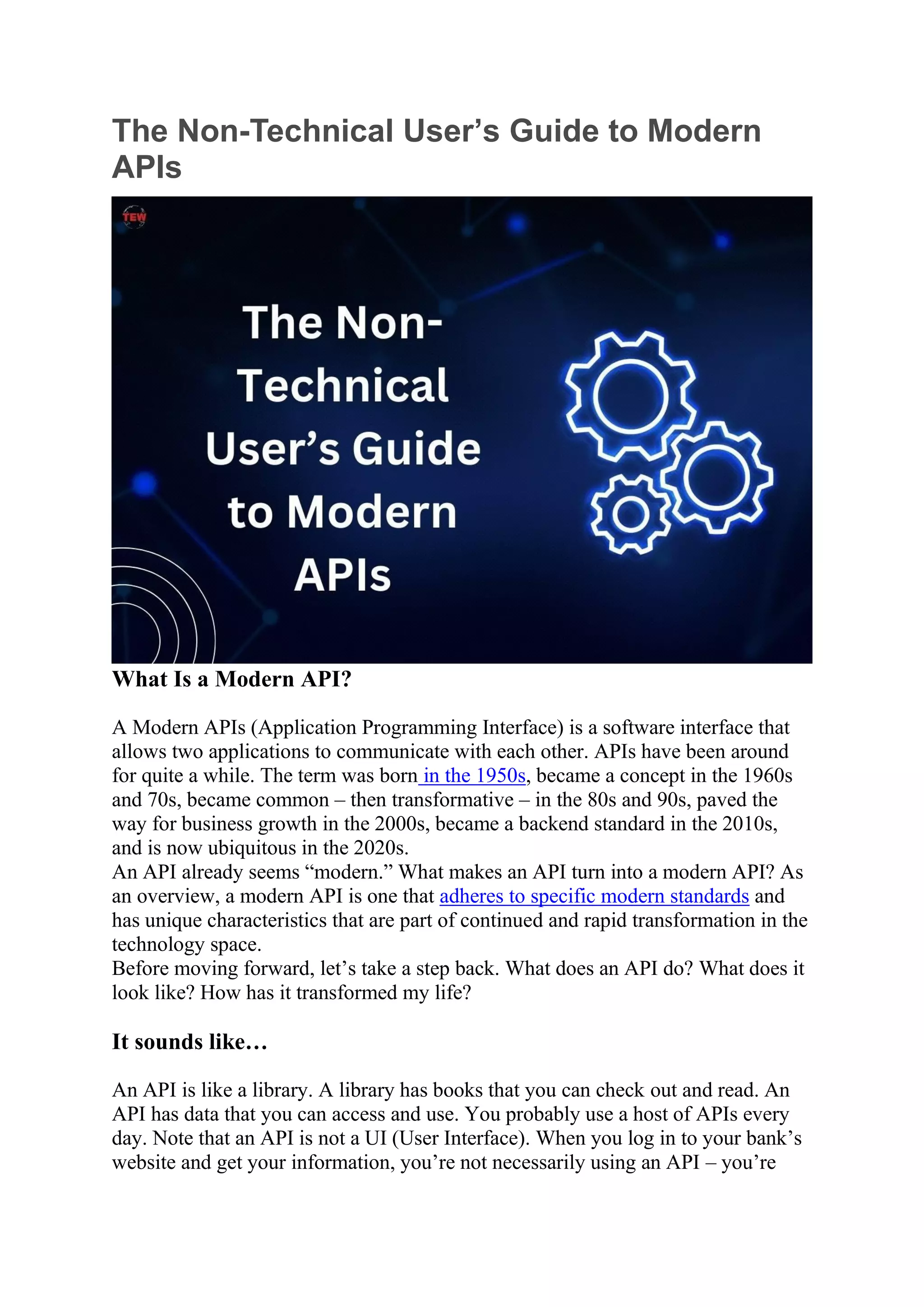 The Non-Technical User’s Guide to Modern
APIs
What Is a Modern API?
A Modern APIs (Application Programming Interface) is a software interface that
allows two applications to communicate with each other. APIs have been around
for quite a while. The term was born in the 1950s, became a concept in the 1960s
and 70s, became common – then transformative – in the 80s and 90s, paved the
way for business growth in the 2000s, became a backend standard in the 2010s,
and is now ubiquitous in the 2020s.
An API already seems “modern.” What makes an API turn into a modern API? As
an overview, a modern API is one that adheres to specific modern standards and
has unique characteristics that are part of continued and rapid transformation in the
technology space.
Before moving forward, let’s take a step back. What does an API do? What does it
look like? How has it transformed my life?
It sounds like…
An API is like a library. A library has books that you can check out and read. An
API has data that you can access and use. You probably use a host of APIs every
day. Note that an API is not a UI (User Interface). When you log in to your bank’s
website and get your information, you’re not necessarily using an API – you’re
 