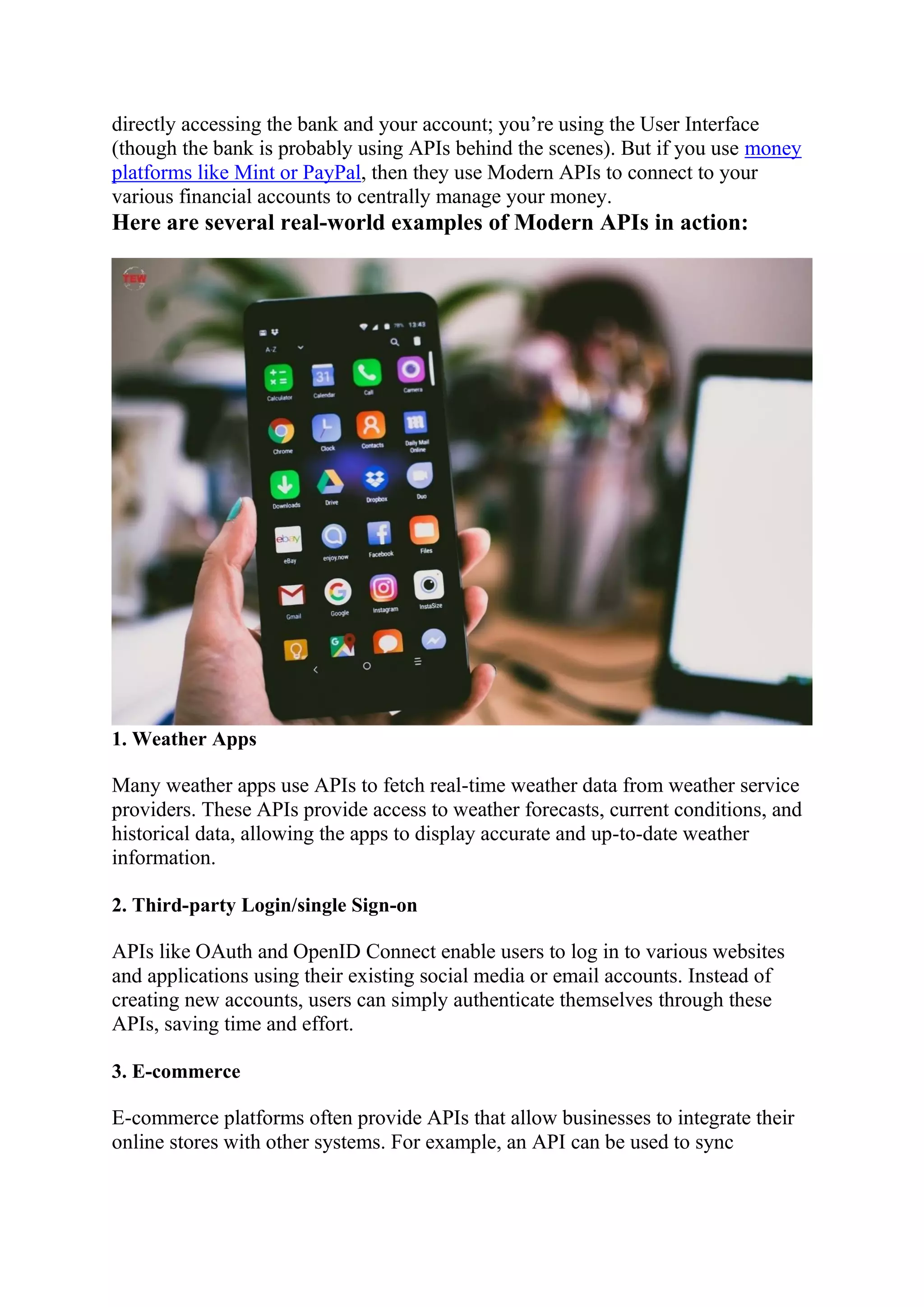 directly accessing the bank and your account; you’re using the User Interface
(though the bank is probably using APIs behind the scenes). But if you use money
platforms like Mint or PayPal, then they use Modern APIs to connect to your
various financial accounts to centrally manage your money.
Here are several real-world examples of Modern APIs in action:
1. Weather Apps
Many weather apps use APIs to fetch real-time weather data from weather service
providers. These APIs provide access to weather forecasts, current conditions, and
historical data, allowing the apps to display accurate and up-to-date weather
information.
2. Third-party Login/single Sign-on
APIs like OAuth and OpenID Connect enable users to log in to various websites
and applications using their existing social media or email accounts. Instead of
creating new accounts, users can simply authenticate themselves through these
APIs, saving time and effort.
3. E-commerce
E-commerce platforms often provide APIs that allow businesses to integrate their
online stores with other systems. For example, an API can be used to sync
 
