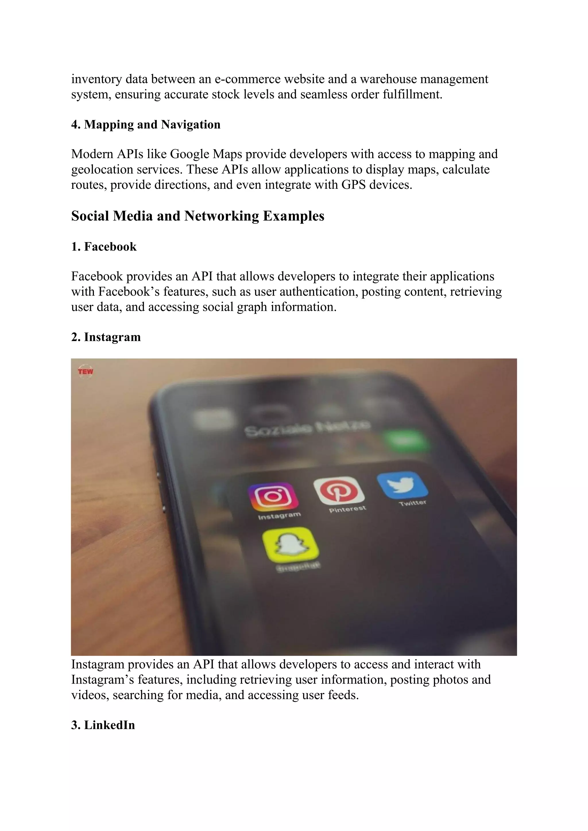 inventory data between an e-commerce website and a warehouse management
system, ensuring accurate stock levels and seamless order fulfillment.
4. Mapping and Navigation
Modern APIs like Google Maps provide developers with access to mapping and
geolocation services. These APIs allow applications to display maps, calculate
routes, provide directions, and even integrate with GPS devices.
Social Media and Networking Examples
1. Facebook
Facebook provides an API that allows developers to integrate their applications
with Facebook’s features, such as user authentication, posting content, retrieving
user data, and accessing social graph information.
2. Instagram
Instagram provides an API that allows developers to access and interact with
Instagram’s features, including retrieving user information, posting photos and
videos, searching for media, and accessing user feeds.
3. LinkedIn
 
