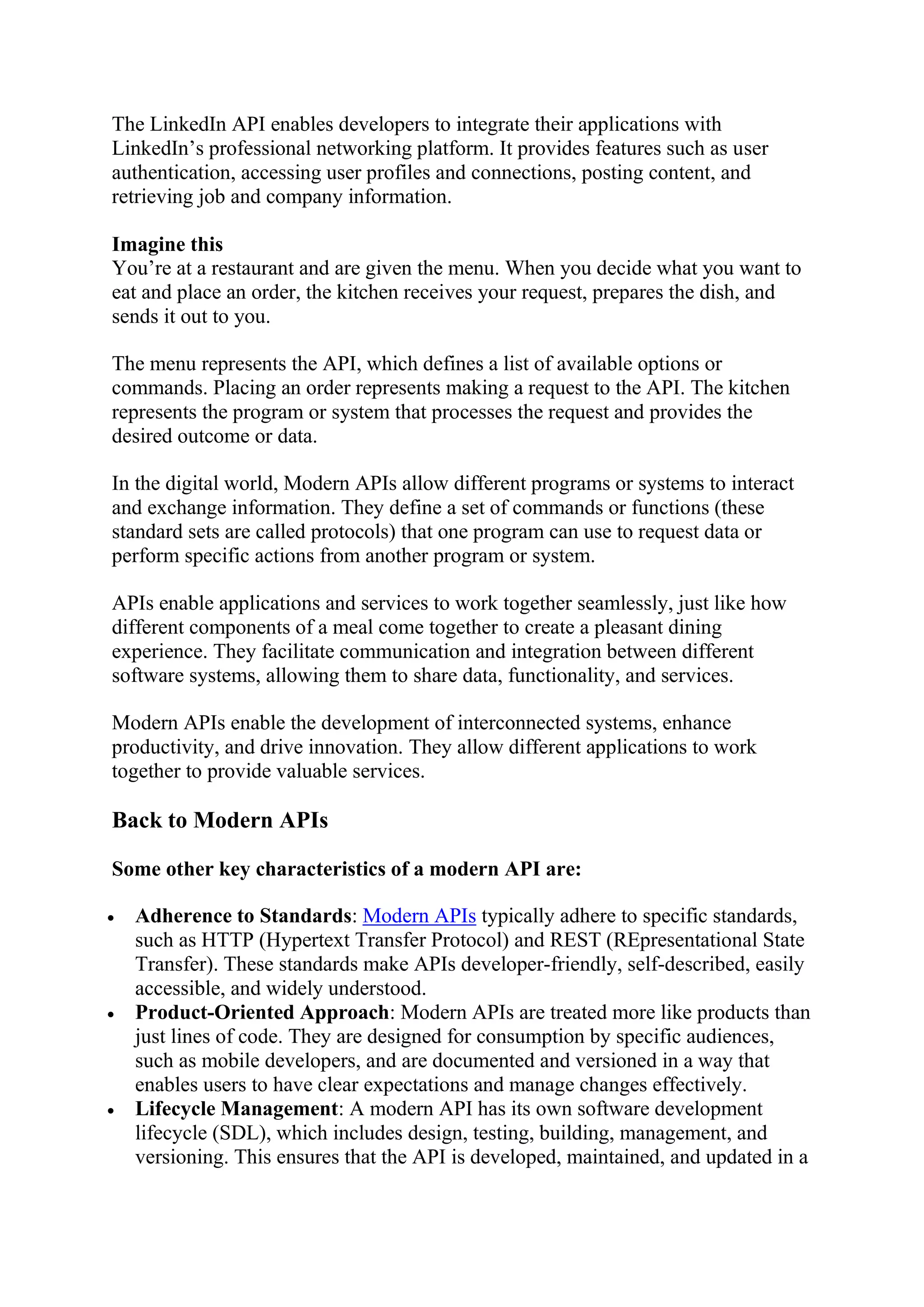 The LinkedIn API enables developers to integrate their applications with
LinkedIn’s professional networking platform. It provides features such as user
authentication, accessing user profiles and connections, posting content, and
retrieving job and company information.
Imagine this
You’re at a restaurant and are given the menu. When you decide what you want to
eat and place an order, the kitchen receives your request, prepares the dish, and
sends it out to you.
The menu represents the API, which defines a list of available options or
commands. Placing an order represents making a request to the API. The kitchen
represents the program or system that processes the request and provides the
desired outcome or data.
In the digital world, Modern APIs allow different programs or systems to interact
and exchange information. They define a set of commands or functions (these
standard sets are called protocols) that one program can use to request data or
perform specific actions from another program or system.
APIs enable applications and services to work together seamlessly, just like how
different components of a meal come together to create a pleasant dining
experience. They facilitate communication and integration between different
software systems, allowing them to share data, functionality, and services.
Modern APIs enable the development of interconnected systems, enhance
productivity, and drive innovation. They allow different applications to work
together to provide valuable services.
Back to Modern APIs
Some other key characteristics of a modern API are:
 Adherence to Standards: Modern APIs typically adhere to specific standards,
such as HTTP (Hypertext Transfer Protocol) and REST (REpresentational State
Transfer). These standards make APIs developer-friendly, self-described, easily
accessible, and widely understood.
 Product-Oriented Approach: Modern APIs are treated more like products than
just lines of code. They are designed for consumption by specific audiences,
such as mobile developers, and are documented and versioned in a way that
enables users to have clear expectations and manage changes effectively.
 Lifecycle Management: A modern API has its own software development
lifecycle (SDL), which includes design, testing, building, management, and
versioning. This ensures that the API is developed, maintained, and updated in a
 