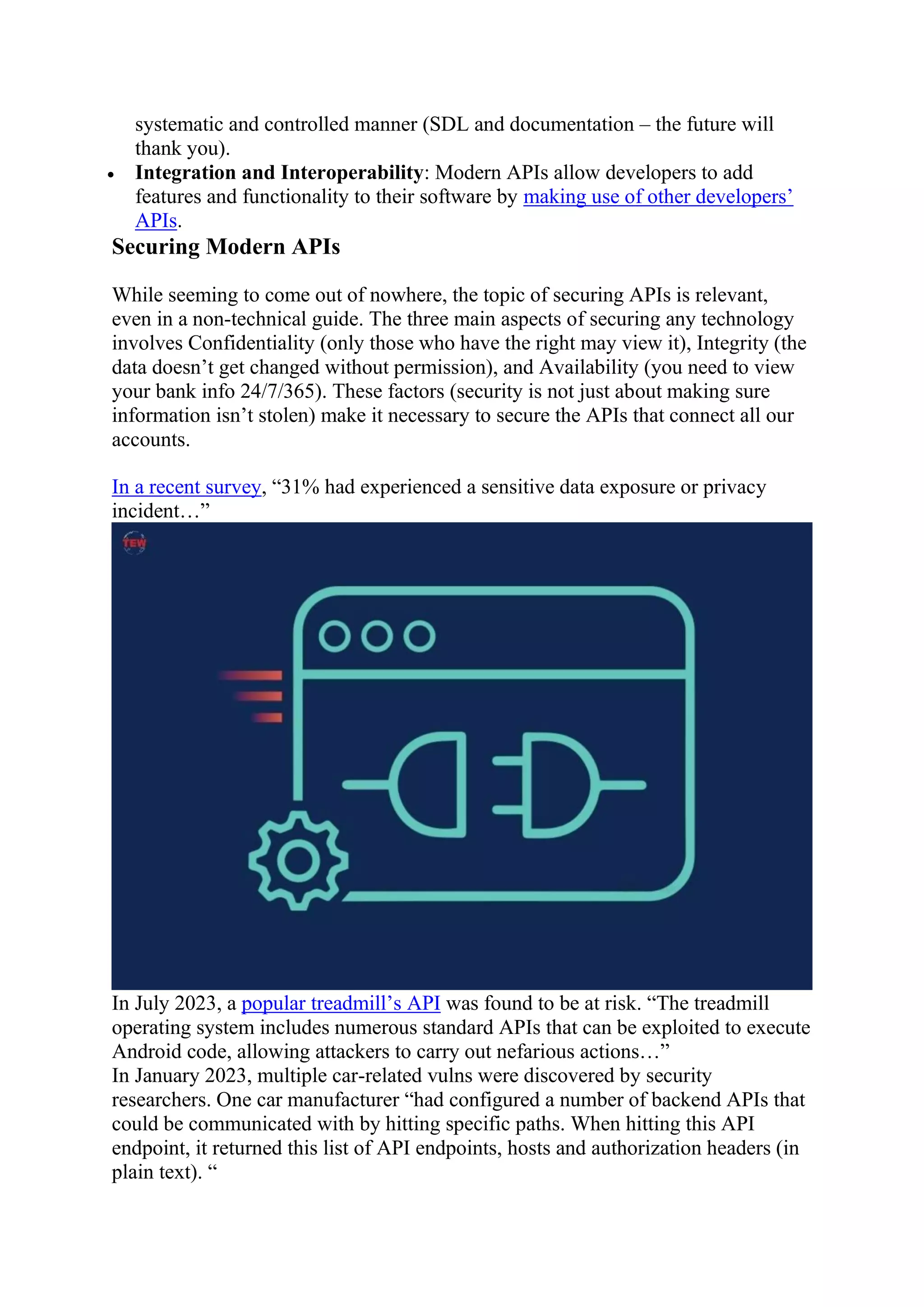 systematic and controlled manner (SDL and documentation – the future will
thank you).
 Integration and Interoperability: Modern APIs allow developers to add
features and functionality to their software by making use of other developers’
APIs.
Securing Modern APIs
While seeming to come out of nowhere, the topic of securing APIs is relevant,
even in a non-technical guide. The three main aspects of securing any technology
involves Confidentiality (only those who have the right may view it), Integrity (the
data doesn’t get changed without permission), and Availability (you need to view
your bank info 24/7/365). These factors (security is not just about making sure
information isn’t stolen) make it necessary to secure the APIs that connect all our
accounts.
In a recent survey, “31% had experienced a sensitive data exposure or privacy
incident…”
In July 2023, a popular treadmill’s API was found to be at risk. “The treadmill
operating system includes numerous standard APIs that can be exploited to execute
Android code, allowing attackers to carry out nefarious actions…”
In January 2023, multiple car-related vulns were discovered by security
researchers. One car manufacturer “had configured a number of backend APIs that
could be communicated with by hitting specific paths. When hitting this API
endpoint, it returned this list of API endpoints, hosts and authorization headers (in
plain text). “
 