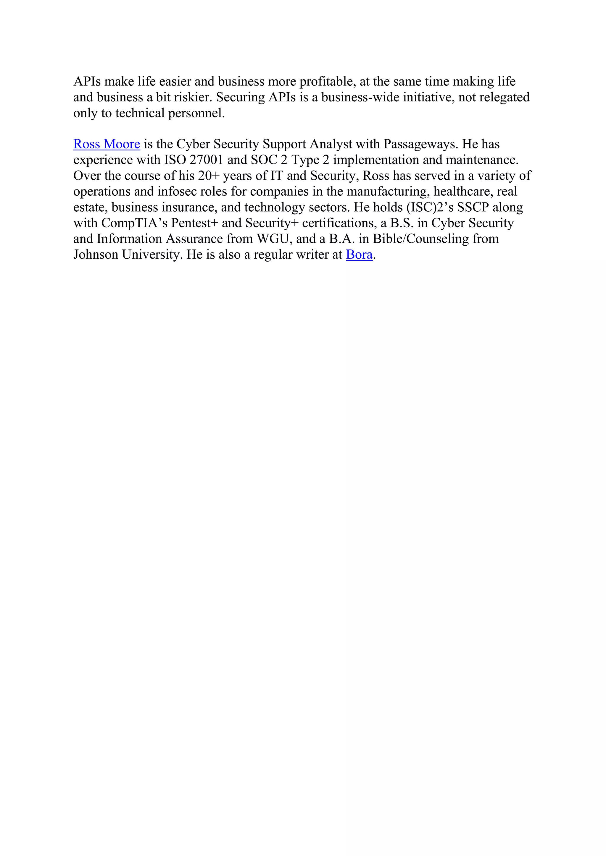 APIs make life easier and business more profitable, at the same time making life
and business a bit riskier. Securing APIs is a business-wide initiative, not relegated
only to technical personnel.
Ross Moore is the Cyber Security Support Analyst with Passageways. He has
experience with ISO 27001 and SOC 2 Type 2 implementation and maintenance.
Over the course of his 20+ years of IT and Security, Ross has served in a variety of
operations and infosec roles for companies in the manufacturing, healthcare, real
estate, business insurance, and technology sectors. He holds (ISC)2’s SSCP along
with CompTIA’s Pentest+ and Security+ certifications, a B.S. in Cyber Security
and Information Assurance from WGU, and a B.A. in Bible/Counseling from
Johnson University. He is also a regular writer at Bora.
 